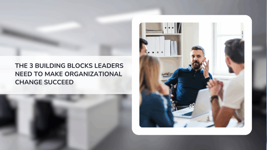 The 3 Building Blocks Leaders Need to Make Organizational Change Succeed